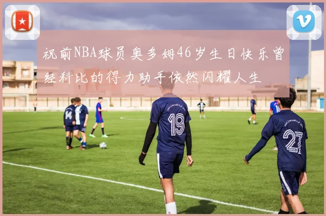 祝前NBA球员奥多姆46岁生日快乐曾经科比的得力助手依然闪耀人生