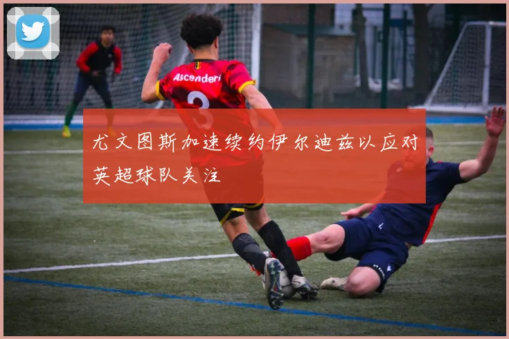 尤文图斯加速续约伊尔迪兹以应对英超球队关注