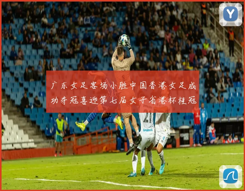 广东女足客场小胜中国香港女足成功夺冠喜迎第七届女子省港杯桂冠