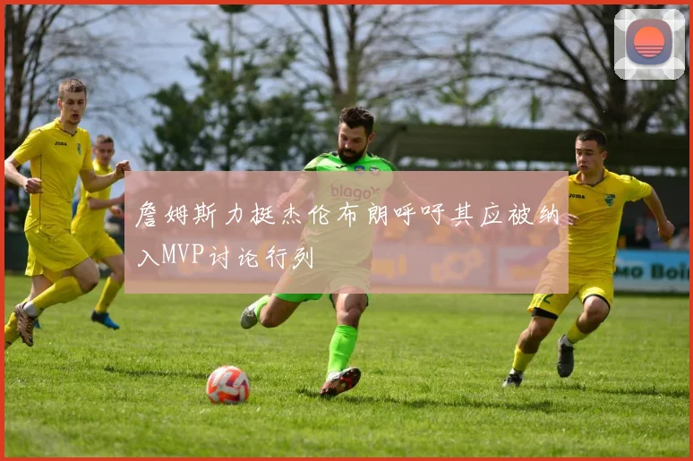 詹姆斯力挺杰伦布朗呼吁其应被纳入MVP讨论行列