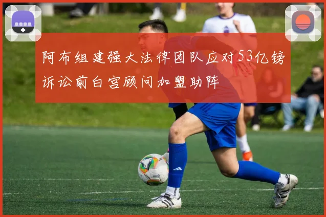 阿布组建强大法律团队应对53亿镑诉讼前白宫顾问加盟助阵