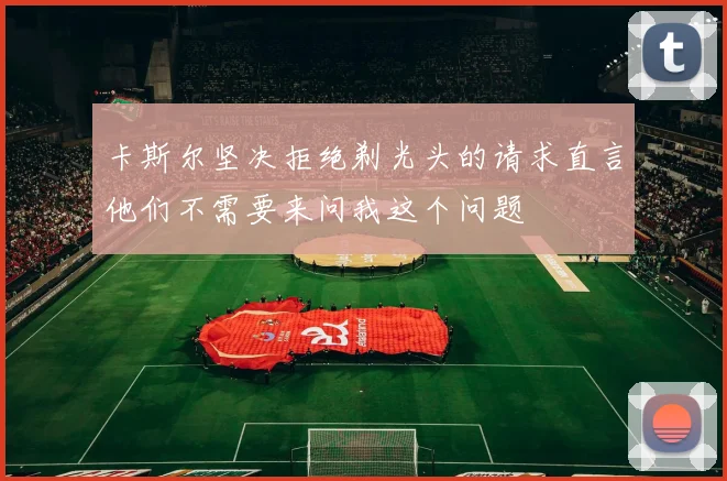 卡斯尔坚决拒绝剃光头的请求直言他们不需要来问我这个问题