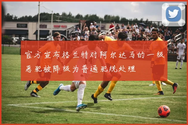 官方宣布格兰特对阿尔达马的一级恶犯被降级为普通犯规处理