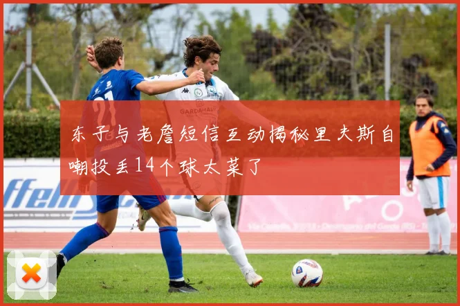 东子与老詹短信互动揭秘里夫斯自嘲投丢14个球太菜了