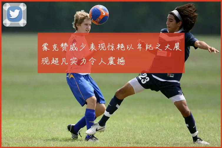蒙克赞威少表现惊艳以年纪之大展现超凡实力令人震撼