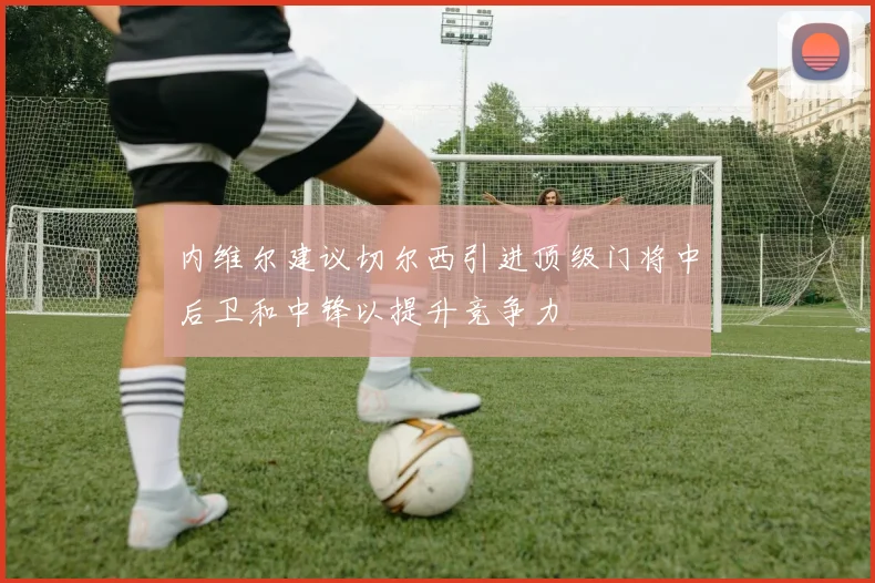 内维尔建议切尔西引进顶级门将中后卫和中锋以提升竞争力