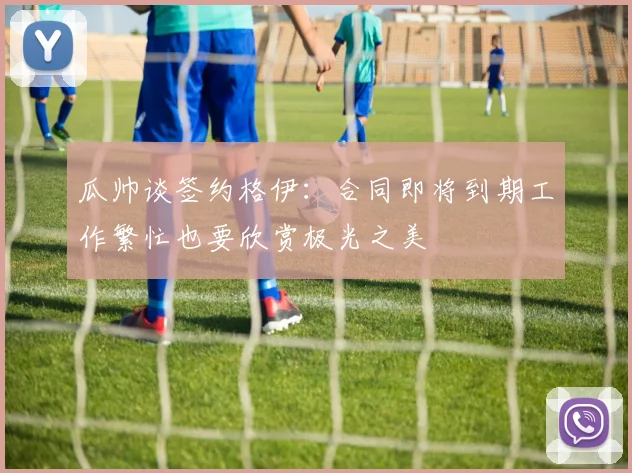 瓜帅谈签约格伊：合同即将到期工作繁忙也要欣赏极光之美