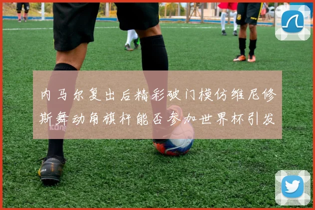 内马尔复出后精彩破门模仿维尼修斯舞动角旗杆能否参加世界杯引发热议