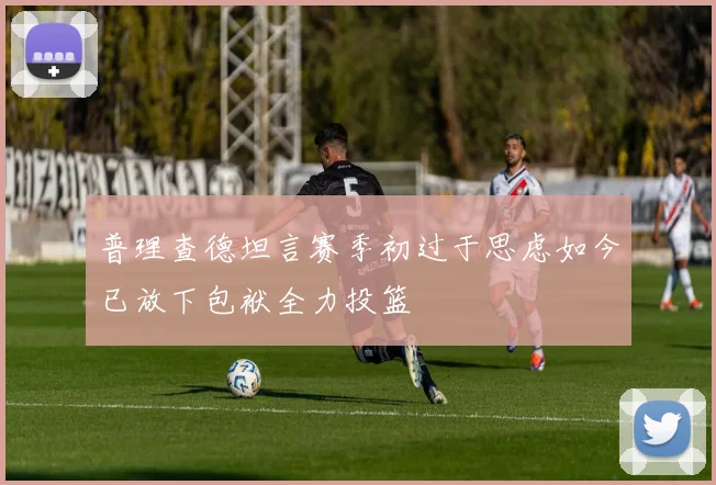 普理查德坦言赛季初过于思虑如今已放下包袱全力投篮