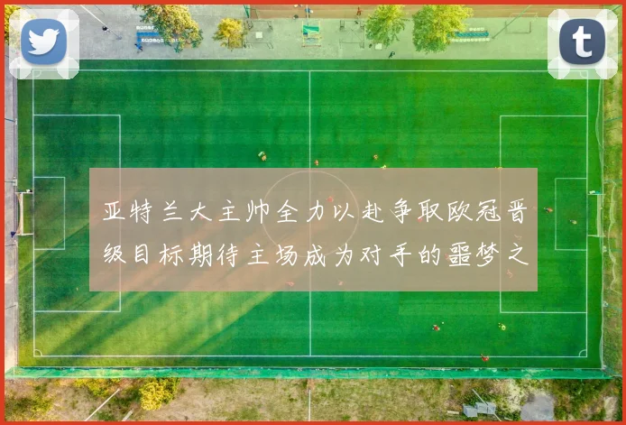 亚特兰大主帅全力以赴争取欧冠晋级目标期待主场成为对手的噩梦之地