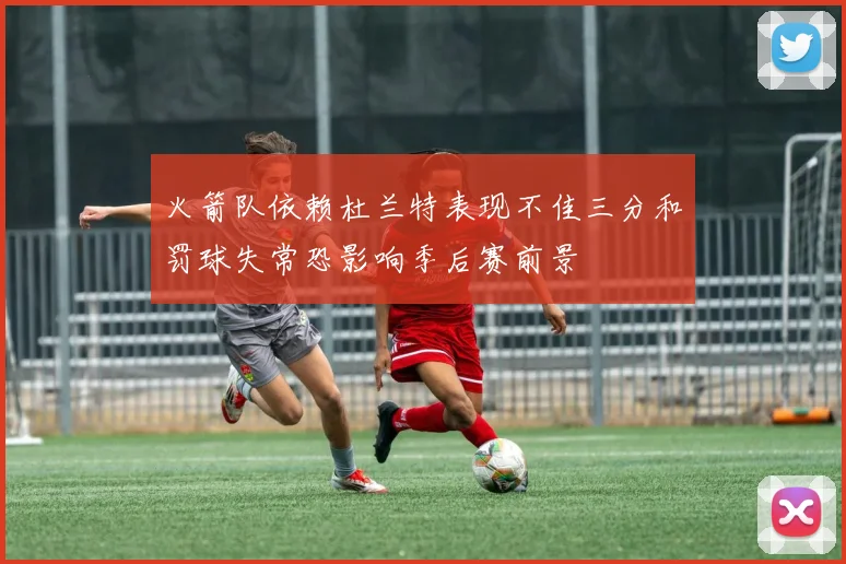 火箭队依赖杜兰特表现不佳三分和罚球失常恐影响季后赛前景