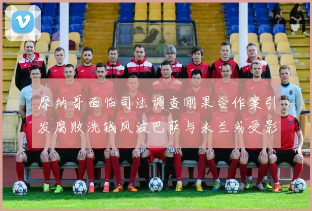 摩纳哥面临司法调查刚果合作案引发腐败洗钱风波巴萨与米兰或受影响