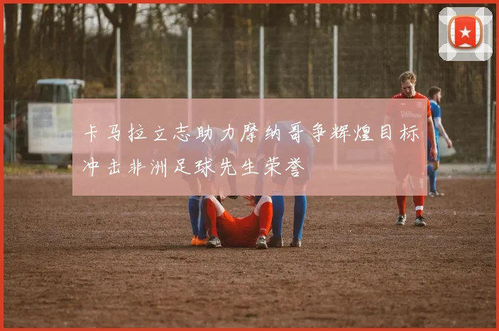 卡马拉立志助力摩纳哥争辉煌目标冲击非洲足球先生荣誉