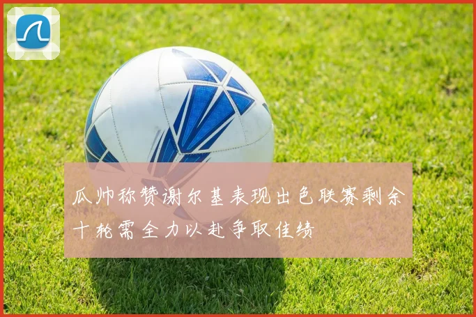 瓜帅称赞谢尔基表现出色联赛剩余十轮需全力以赴争取佳绩