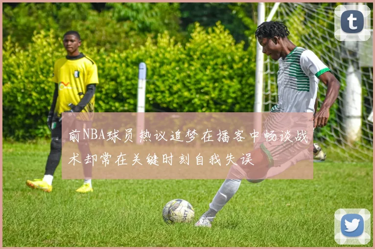 前NBA球员热议追梦在播客中畅谈战术却常在关键时刻自我失误