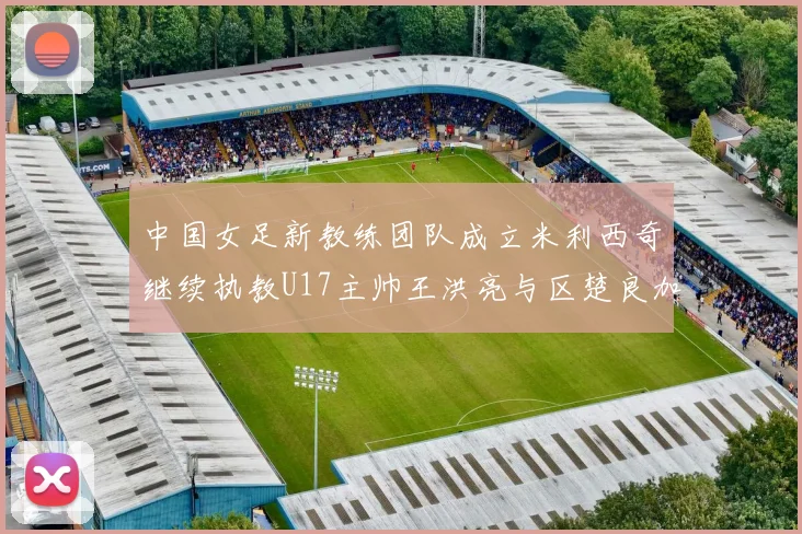 中国女足新教练团队成立米利西奇继续执教U17主帅王洪亮与区楚良加盟