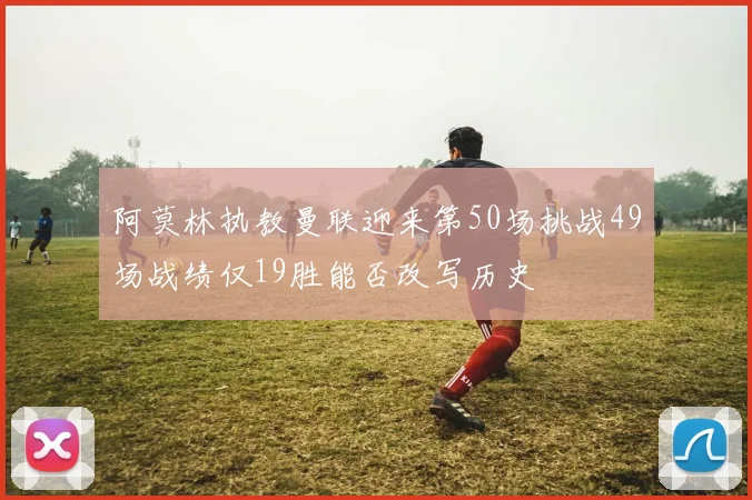阿莫林执教曼联迎来第50场挑战49场战绩仅19胜能否改写历史