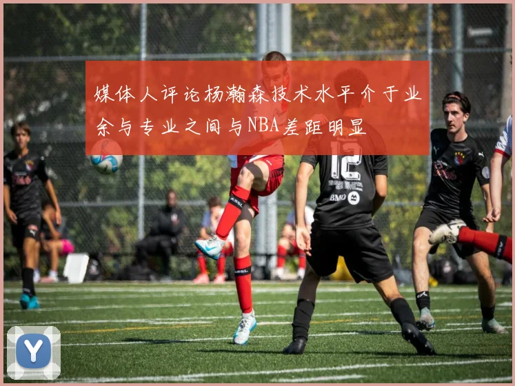 媒体人评论杨瀚森技术水平介于业余与专业之间与NBA差距明显