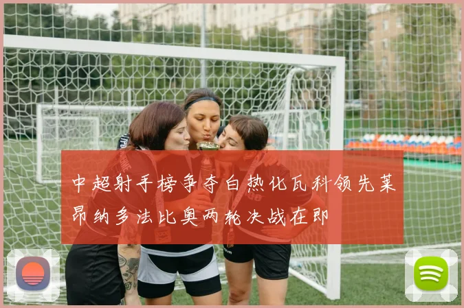 中超射手榜争夺白热化瓦科领先莱昂纳多法比奥两轮决战在即