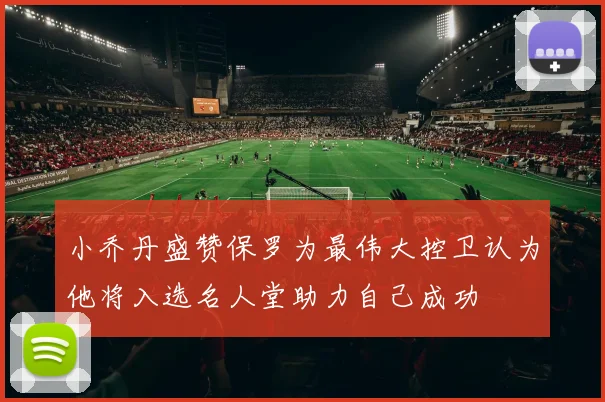 小乔丹盛赞保罗为最伟大控卫认为他将入选名人堂助力自己成功