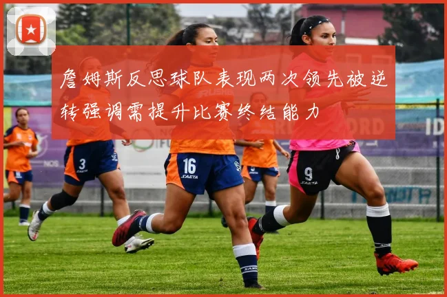 詹姆斯反思球队表现两次领先被逆转强调需提升比赛终结能力