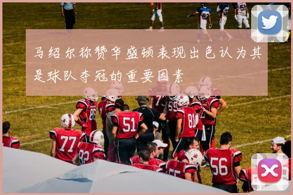 马绍尔称赞华盛顿表现出色认为其是球队夺冠的重要因素