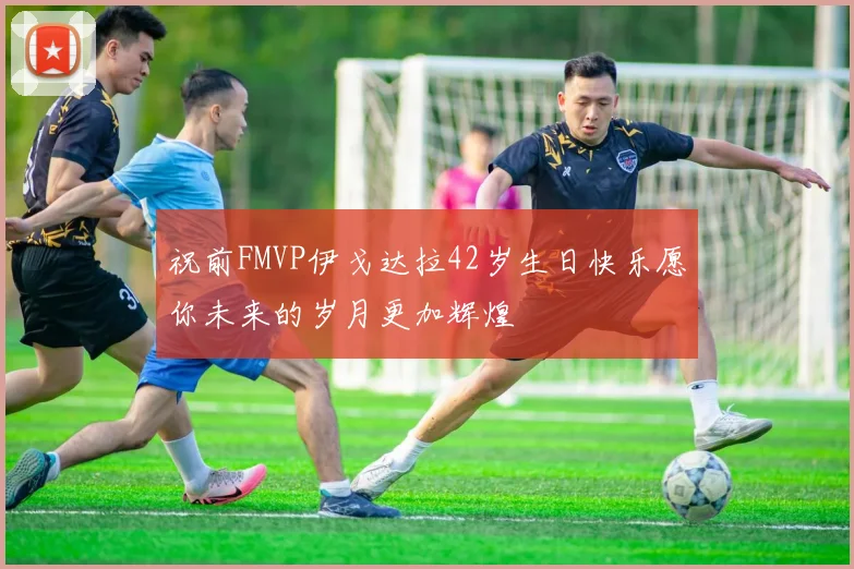 祝前FMVP伊戈达拉42岁生日快乐愿你未来的岁月更加辉煌