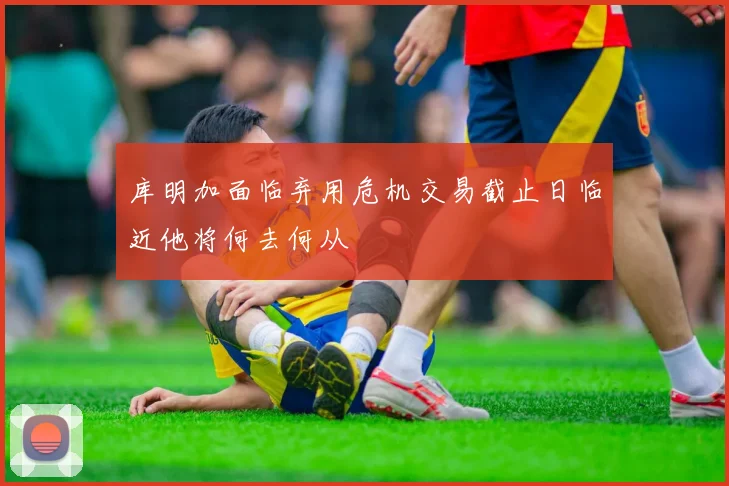 库明加面临弃用危机交易截止日临近他将何去何从