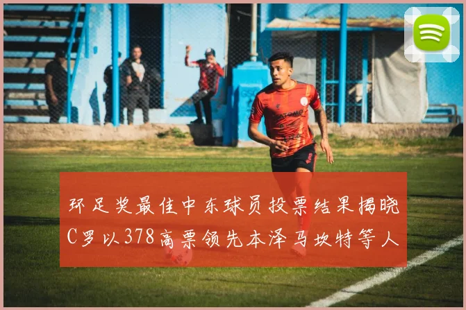 环足奖最佳中东球员投票结果揭晓C罗以378高票领先本泽马坎特等人