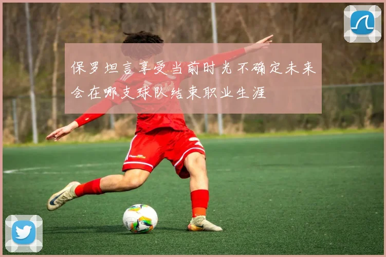 保罗坦言享受当前时光不确定未来会在哪支球队结束职业生涯