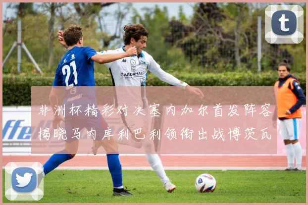 非洲杯精彩对决塞内加尔首发阵容揭晓马内库利巴利领衔出战博茨瓦纳