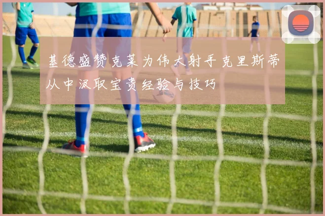 基德盛赞克莱为伟大射手克里斯蒂从中汲取宝贵经验与技巧