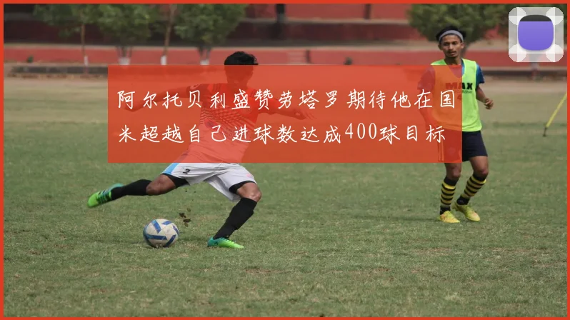 阿尔托贝利盛赞劳塔罗期待他在国米超越自己进球数达成400球目标