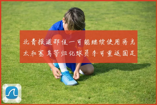 北青报道邵佳一可能继续使用蒋光太和塞鸟等归化球员李可重返国足需进一步沟通