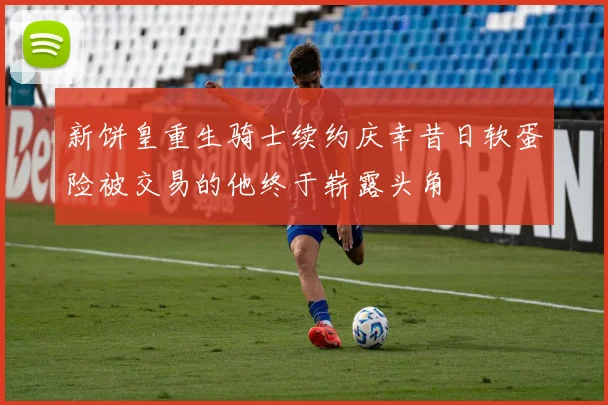 新饼皇重生骑士续约庆幸昔日软蛋险被交易的他终于崭露头角
