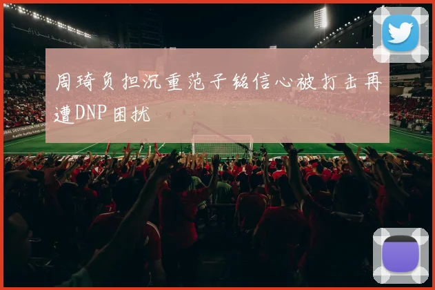 周琦负担沉重范子铭信心被打击再遭DNP困扰