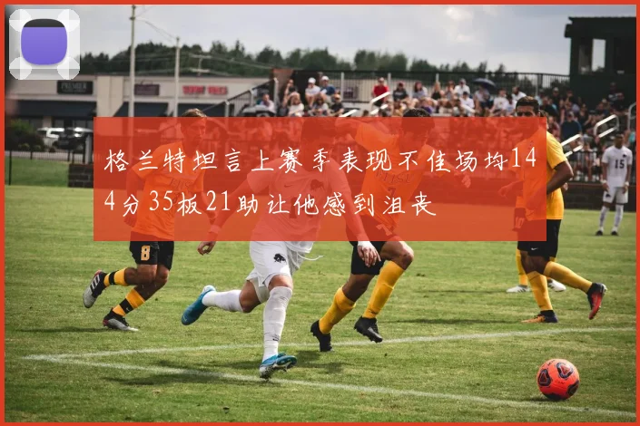 格兰特坦言上赛季表现不佳场均144分35板21助让他感到沮丧