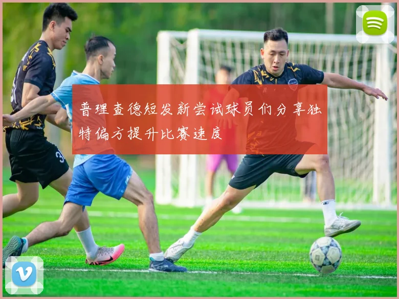 普理查德短发新尝试球员们分享独特偏方提升比赛速度