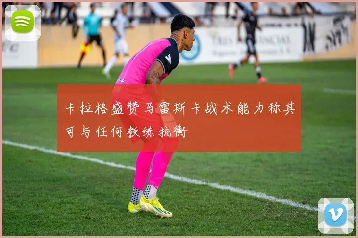 卡拉格盛赞马雷斯卡战术能力称其可与任何教练抗衡
