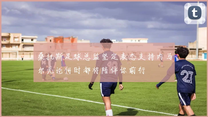 桑托斯足球总监坚定表态支持内马尔无论何时都将陪伴你前行