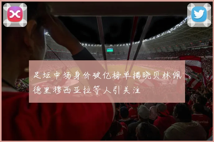 足坛中场身价破亿榜单揭晓贝林佩德里穆西亚拉等人引关注