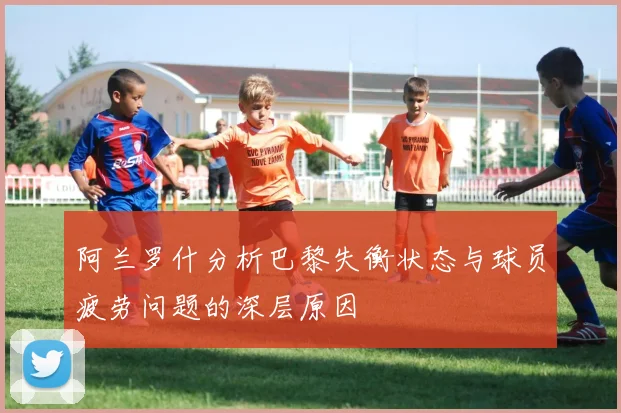 阿兰罗什分析巴黎失衡状态与球员疲劳问题的深层原因