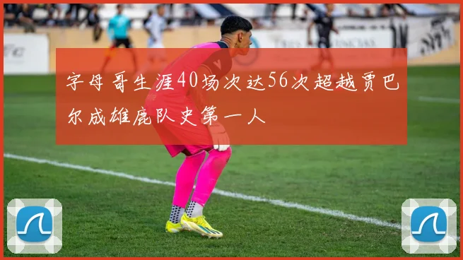 字母哥生涯40场次达56次超越贾巴尔成雄鹿队史第一人