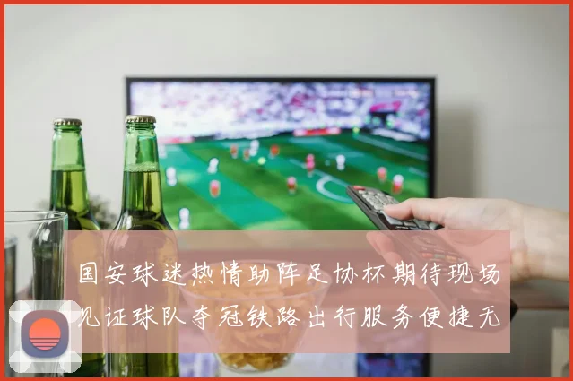 国安球迷热情助阵足协杯期待现场见证球队夺冠铁路出行服务便捷无忧