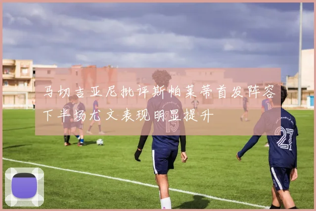 马切吉亚尼批评斯帕莱蒂首发阵容下半场尤文表现明显提升
