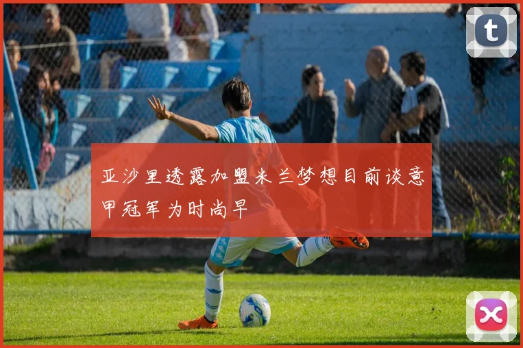 亚沙里透露加盟米兰梦想目前谈意甲冠军为时尚早