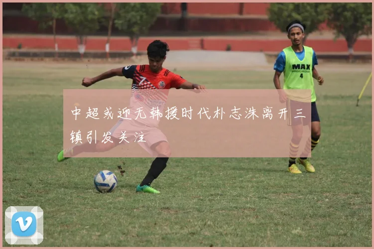 中超或迎无韩援时代朴志洙离开三镇引发关注